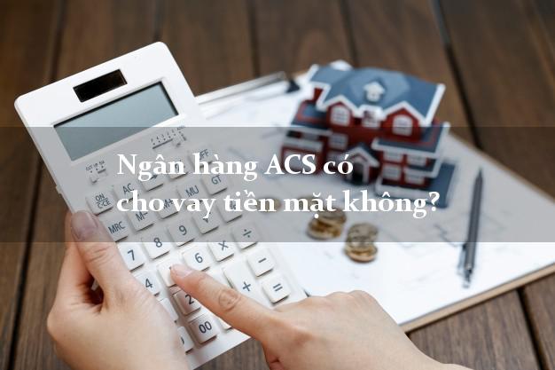 Ngân hàng ACS có cho vay tiền mặt không?
