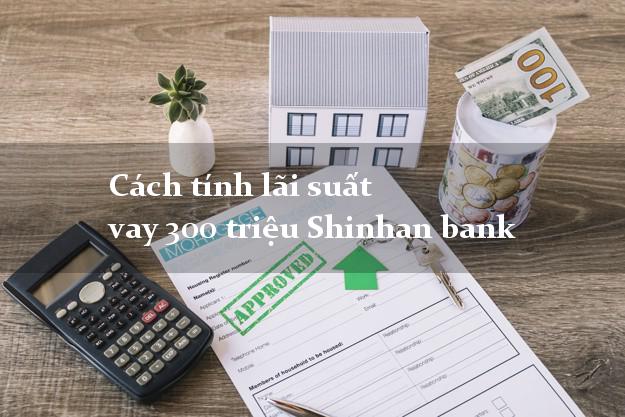 Cách tính lãi suất vay 300 triệu Shinhan bank