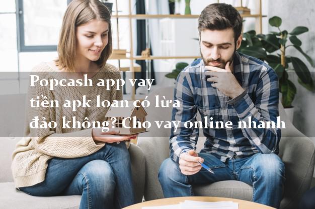 Popcash app vay tiền apk loan có lừa đảo không? Cho vay online nhanh